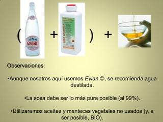 (             +               ) +
Observaciones:

•Aunque nosotros aquí usemos Evian , se recomienda agua
                        destilada.

       •La sosa debe ser lo más pura posible (al 99%).

 •Utilizaremos aceites y mantecas vegetales no usados (y, a
                      ser posible, BIO).
 