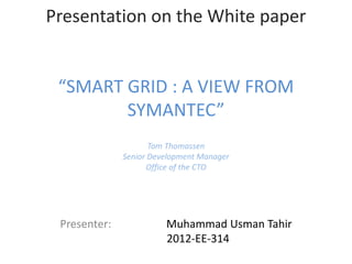 Presentation on the White paper 
“SMART GRID : A VIEW FROM 
SYMANTEC” 
Tom Thomassen 
Senior Development Manager 
Office of the CTO 
Presenter: Muhammad Usman Tahir 
2012-EE-314 
 