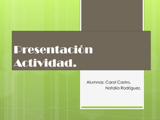 Presentación
Actividad.
Alumnas: Carol Castro.
Natalia Rodríguez.
 