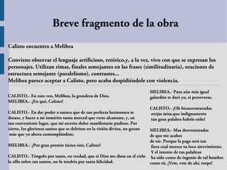 Breve fragmento de la obra
Calisto encuentra a Melibea

Conviene observar el lenguaje artificioso, retórico,y, a la vez, vivo con que se expresan los
personajes. Utilizan rimas, finales semejantes en las frases (similitudinaria), oraciones de
estructura semejante (paralelismo), contrastes...
Melibea parece aceptar a Calisto, pero acaba despidiéndole con violencia.
                                                                             MELIBEA.- Pues aún más igual
CALISTO.- En esto veo, Melibea, la grandeza de Dios.                         galardón te daré yo, si perseveras.
MELIBEA.- ¿En qué, Calisto?
                                                                             CALISTO.- ¡Oh bienaventuradas
CALISTO.- En dar poder a natura que de tan perfecta hermosura te             orejas mías,que indignamente
dotase, y hacer a mi inmérito tanta merced que verte alcanzase, y, en        tan gran palabra habéis oído!
tan conveniente lugar, que mi secreto dolor manifestarte pudiese. Por
cierto, los gloriosos santos que se deleitan en la visión divina, no gozan
                                                                         MELIBEA.- Mas desventuradas
 más que yo ahora contemplándote.                                        de que me acabes
                                                                         de oír. Porque la paga será tan
MELIBEA.- ¿Por gran premio tienes éste, Calisto?                          fiera cual merece tu loco atrevimiento.
                                                                          Y el intento de tus palabras
CALISTO.- Téngolo por tanto, en verdad, que si Dios me diese en el cielo ha sido como de ingenio de tal hombre
la silla sobre sus santos, no lo tendría por tanta felicidad.            como tú. ¡Vete, vete de ahí, torpe!
 