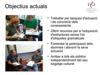 Objectius actuals
                    
                        Treballar per tasques d'actuació
                        i de concreció dels
                        coneixements
                    
                        Oferir recursos per a l'adquisició
                        d'estructures sense l'ús
                        d'etiquetes gramaticals
                    
                        Fomentar la participació dels
                        alumnes i afavorir la seva
                        actuació
                    
                        Arribar a tots els públics
                        independentment del seu
                        bagatge cultural
 