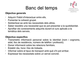 Banc del temps
Objectius generals
•
    Adquirir l'hàbit d'interactuar entre ells.
•
    Fomentar la cohesió grupal.
•
    Solidaritzar-se amb les necessitats dels altres.
•
    Saber resoldre una necessitat que es pot presentar a la quotidianitat.
•
    Aprofitar els coneixements adquirits durant el curs aplicats a la
    temàtica dels serveis.

Objectius específics
•
  Transmetre informació personal sobre la identitat (nom i cognoms,
  edat, lloc de residència, número de telèfon i professió).
•
  Donar informació sobre les relacions familiars.
•
  Establir dia, hora i lloc de trobada.
•
  Informar sobre el tipus de transport amb què s'hi pot arribar.
•
  Expressar les necessitats sobre un servei concret.
 