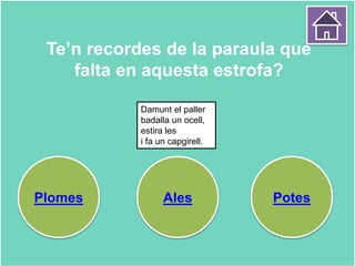 Te’n recordes de la paraula que
falta en aquesta estrofa?
Plomes Ales Potes
Damunt el paller
badalla un ocell,
estira les
i fa un capgirell.
 