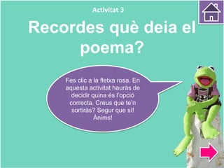 Recordes què deia el
poema?
Fes clic a la fletxa rosa. En
aquesta activitat hauràs de
decidir quina és l’opció
correcta. Creus que te’n
sortiràs? Segur que sí!
Ànims!
Activitat 3
 