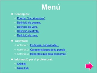 Menú
 Continguts:
 Poema: “La primavera”.
 Definició de poema.
 Definició de vers.
 Definició d’estrofa.
 Definició de rima.
 Activitats:
 Activitat 1. Endevina, endevinalla...
 Activitat 2. Característiques de la poesia
 Activitat 3. Recordes què deia el poema?
 Informació per al professorat:
 Crèdits.
 Guia d’ús.
 