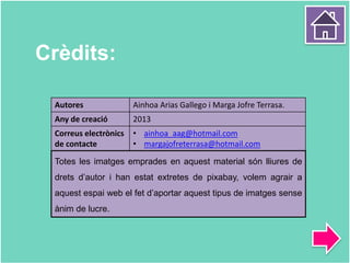 Crèdits:
Autores Ainhoa Arias Gallego i Marga Jofre Terrasa.
Any de creació 2013
Correus electrònics
de contacte
• ainhoa_aag@hotmail.com
• margajofreterrasa@hotmail.com
Totes les imatges emprades en aquest material són lliures de
drets d’autor i han estat extretes de pixabay, volem agrair a
aquest espai web el fet d’aportar aquest tipus de imatges sense
ànim de lucre.
 
