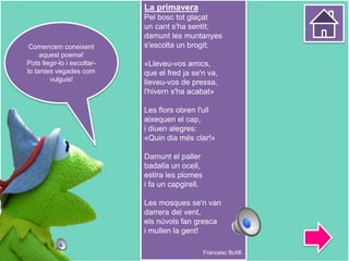 La primavera
Pel bosc tot glaçat
un cant s'ha sentit;
damunt les muntanyes
s'escolta un brogit:
«Lleveu-vos amics,
que el fred ja se'n va,
lleveu-vos de pressa,
l'hivern s'ha acabat»
Les flors obren l'ull
aixequen el cap,
i diuen alegres:
«Quin dia més clar!»
Damunt el paller
badalla un ocell,
estira les plomes
i fa un capgirell.
Les mosques se'n van
darrera del vent,
els núvols fan gresca
i mullen la gent!
Francesc Bofill.
Comencem coneixent
aquest poema!
Pots llegir-lo i escoltar-
lo tantes vegades com
vulguis!
 