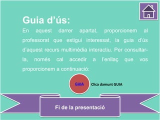 Guia d’ús:
En aquest darrer apartat, proporcionem al
professorat que estigui interessat, la guia d’ús
d’aquest recurs multimèdia interactiu. Per consultar-
la, només cal accedir a l’enllaç que vos
proporcionem a continuació:
Fi de la presentació
GUIA Clica damunt GUIA
 