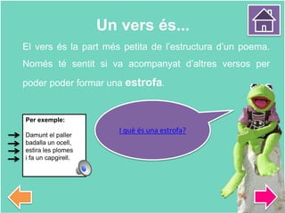 El vers és la part més petita de l’estructura d’un poema.
Només té sentit si va acompanyat d’altres versos per
poder poder formar una estrofa.
Un vers és...
I què és una estrofa?
Per exemple:
Damunt el paller
badalla un ocell,
estira les plomes
i fa un capgirell.
 