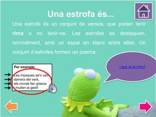 Una estrofa és...
Una estrofa és un conjunt de versos, que poden tenir
rima o no tenir-ne. Les estrofes es destaquen,
normalment, amb un espai en blanc entre elles. Un
conjunt d’estrofes formen un poema.
I què és la rima?Per exemple:
Les mosques se'n van
darrera del vent,
els núvols fan gresca
i mullen la gent!
 