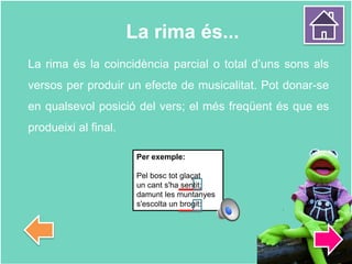 La rima és...
La rima és la coincidència parcial o total d’uns sons als
versos per produir un efecte de musicalitat. Pot donar-se
en qualsevol posició del vers; el més freqüent és que es
produeixi al final.
Per exemple:
Pel bosc tot glaçat
un cant s'ha sentit;
damunt les muntanyes
s'escolta un brogit:
 