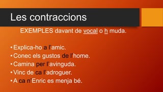 Les contraccions
EXEMPLES davant de vocal o h muda.
• Explica-ho a l’amic.
• Conec els gustos de l’home.
• Camina per l’avinguda.
• Vinc de ca l’adroguer.
• A ca n’Enric es menja bé.
 