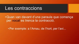 Les contraccions
•Quan van davant d’una paraula que comença
per vocal es trenca la contracció.
•Per exemple: a l’Arnau, de l’hort, per l’avi...
 