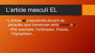L’article masculí EL
•L’article el s’apostrofa davant de
paraules que comencen amb vocal o h.
•Per exemple: l’ordinador, l’home,
l’hipopòtam...
 
