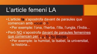 L’article femení LA
• L’article la s’apostrofa davant de paraules que
comencen amb vocal o h.
•Per exemple: l’ona, l’herba, l’illa, l’ungla, l’Índia...
• Però NO s’apostrofa davant de paraules femenines
que comencen per i, u, hi, hu àtones.
•Per exemple: la humitat, la Isabel, la universitat,
la història...
 
