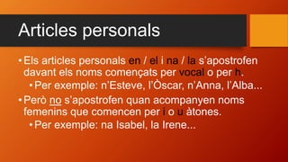 Articles personals
• Els articles personals en / el i na / la s’apostrofen
davant els noms començats per vocal o per h.
•Per exemple: n’Esteve, l’Òscar, n’Anna, l’Alba...
• Però no s’apostrofen quan acompanyen noms
femenins que comencen per i o u àtones.
•Per exemple: na Isabel, la Irene...
 