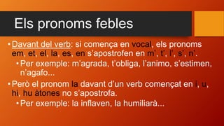 Els pronoms febles
•Davant del verb: si comença en vocal, els pronoms
em, et, el, la, es, en s’apostrofen en m’, t’, l’, s’, n’.
•Per exemple: m’agrada, t’obliga, l’animo, s’estimen,
n’agafo...
•Però el pronom la davant d’un verb començat en i, u,
hi, hu àtones no s’apostrofa.
•Per exemple: la inflaven, la humiliarà...
 