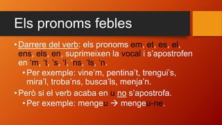 Els pronoms febles
• Darrere del verb: els pronoms em, et, es, el,
ens, els, en, suprimeixen la vocal i s’apostrofen
en ‘m, ‘t, ‘s, ‘l, ‘ns, ‘ls, ‘n.
•Per exemple: vine’m, pentina’t, trengui’s,
mira’l, troba’ns, busca’ls, menja’n.
• Però si el verb acaba en u no s’apostrofa.
•Per exemple: mengeu  mengeu-ne.
 