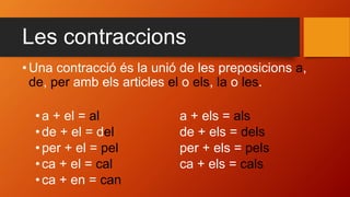 Les contraccions
• Una contracció és la unió de les preposicions a,
de, per amb els articles el o els, la o les.
•a + el = al a + els = als
•de + el = del de + els = dels
•per + el = pel per + els = pels
•ca + el = cal ca + els = cals
•ca + en = can
 