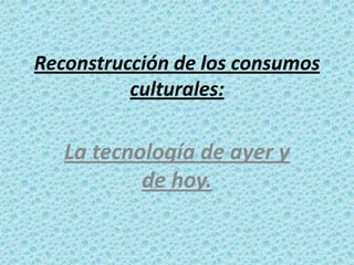 Reconstrucción de los consumos
culturales:

La tecnología de ayer y
de hoy.

 
