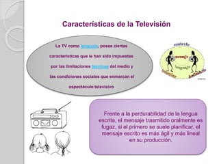 Características de la Televisión
La TV como lenguaje, posee ciertas
características que le han sido impuestas
por las limitaciones técnicas del medio y
las condiciones sociales que enmarcan el
espectáculo televisivo
Frente a la perdurabilidad de la lengua
escrita, el mensaje trasmitido oralmente es
fugaz, si el primero se suele planificar, el
mensaje escrito es más ágil y más lineal
en su producción.
 
