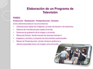 FASES:
Producción - Realización - Postproducción - Emisión
Como elementos básicos nos encontramos:
 Cámaras para captar las imágenes, ya sean de estudio o de exteriores.
 Sistema de microfónica para captar el sonido.
 Sistemas de grabación de la imagen y el sonido.
 Mesas de Edición, donde mezclar las diversas fuentes d
 imágenes y sonidos y componer los documentos audiovisuales.
 Mesas de Postproducción, donde introducir grafismos y
efectos especiales tanto a la imagen como al sonido.
Elaboración de un Programa de
Televisión
 