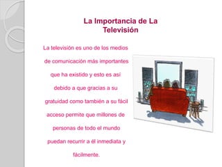 La Importancia de La
Televisión
La televisión es uno de los medios
de comunicación más importantes
que ha existido y esto es así
debido a que gracias a su
gratuidad como también a su fácil
acceso permite que millones de
personas de todo el mundo
puedan recurrir a él inmediata y
fácilmente.
 