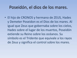 Poseidón, el dios de los mares.El hijo de CRONOS y hermano de ZEUS, Hades y DemeterPoseidon es el Dios de los mares. Al igual que Zeus que gobernaba sobre los cielos, Hades sobre el lugar de los muertos, Poseidón extiende su Reino sobre los océanos. Su símbolo es el Tridente que equivale a los rayos de Zeus y significa el control sobre los mares.
