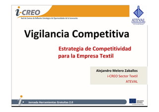 Vigilancia Competitiva
                      Estrategia de Competitividad 
                      para la Empresa Textil      

                                     Alejandro Melero Zaballos
                                            i‐CREO Sector Textil
                                                       ATEVAL




Jornada Herramientas Gratuitas 2.0
 