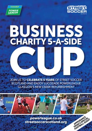BUSINESS
CHARITY 5-A-SIDE

CUP
Join us to celebrate 5 years of street soccer
Scotland and enjoy Lucozade Powerleague
Glasgow’s new £500k refurbishment

powerleague.co.uk
streetsoccerscotland.org

l
guest
a specia
appearance
m ll
o
fr otba
o
f

 