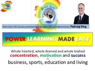 Brain Gym 101 Course presented by internationally accredited trainer Padraig King




  POWER LEARNING MADE EASY
        Whole hearted, whole brained and whole bodied
       concentration, motivation and success
                                          in
     business, sports, education and living
 
