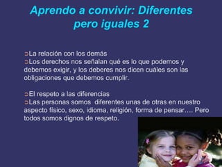 Aprendo a convivir: Diferentes
        pero iguales 2

➲La  relación con los demás
➲Los derechos nos señalan qué es lo que podemos y
debemos exigir, y los deberes nos dicen cuáles son las
obligaciones que debemos cumplir.

➲El respeto a las diferencias
➲Las personas somos diferentes unas de otras en nuestro
aspecto físico, sexo, idioma, religión, forma de pensar…. Pero
todos somos dignos de respeto.
 