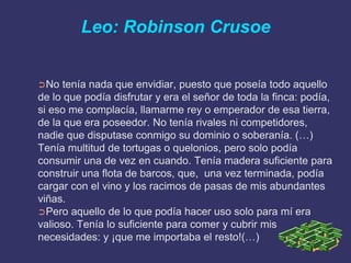 Leo: Robinson Crusoe


➲No   tenía nada que envidiar, puesto que poseía todo aquello
de lo que podía disfrutar y era el señor de toda la finca: podía,
si eso me complacía, llamarme rey o emperador de esa tierra,
de la que era poseedor. No tenía rivales ni competidores,
nadie que disputase conmigo su dominio o soberanía. (…)
Tenía multitud de tortugas o quelonios, pero solo podía
consumir una de vez en cuando. Tenía madera suficiente para
construir una flota de barcos, que, una vez terminada, podía
cargar con el vino y los racimos de pasas de mis abundantes
viñas.
➲Pero aquello de lo que podía hacer uso solo para mí era
valioso. Tenía lo suficiente para comer y cubrir mis
necesidades: y ¡que me importaba el resto!(…)
 