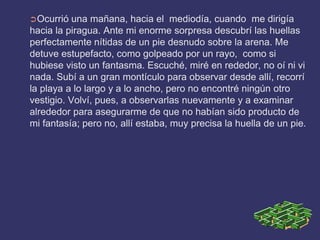 ➲Ocurrió   una mañana, hacia el mediodía, cuando me dirigía
hacia la piragua. Ante mi enorme sorpresa descubrí las huellas
perfectamente nítidas de un pie desnudo sobre la arena. Me
detuve estupefacto, como golpeado por un rayo, como si
hubiese visto un fantasma. Escuché, miré en rededor, no oí ni vi
nada. Subí a un gran montículo para observar desde allí, recorrí
la playa a lo largo y a lo ancho, pero no encontré ningún otro
vestigio. Volví, pues, a observarlas nuevamente y a examinar
alrededor para asegurarme de que no habían sido producto de
mi fantasía; pero no, allí estaba, muy precisa la huella de un pie.
 