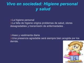 Vivo en sociedad: Higiene personal
              y salud

 ➲La higiene personal
 ➲La falta de higiene origina problemas de salud, olores
 desagradables y transmisión de enfermedades .


 ➲Aseo  y vestimenta diaria
 ➲Una presencia agradable será siempre bien acogida por los
 demás.
 