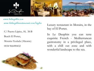 www.ledauphin.com   www.ledauphinrestaurant.com/ingles Luxury restaurant in Moraira, in the bay of El Portet.  In Le Dauphin you can taste exquisite French - Mediterranean gastronomy in a privileged place, with a chill out zone and with wonderful landscape to the sea. C/ Puerto Lápice, 18,  38-B Beach El Portet,  Moraira-Teulada (Alicante) 0034 966490432 