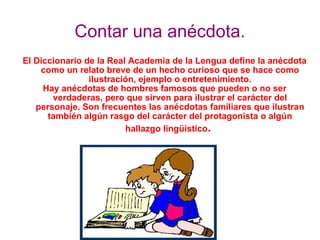 Contar una anécdota. El Diccionario de la Real Academia de la Lengua define la anécdota como un relato breve de un hecho curioso que se hace como ilustración, ejemplo o entretenimiento. Hay anécdotas de hombres famosos que pueden o no ser verdaderas, pero que sirven para ilustrar el carácter del personaje. Son frecuentes las anécdotas familiares que ilustran también algún rasgo del carácter del protagonista o algún hallazgo lingüístico .  