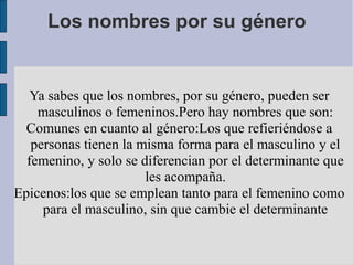 Los nombres por su género


   Ya sabes que los nombres, por su género, pueden ser
    masculinos o femeninos.Pero hay nombres que son:
  Comunes en cuanto al género:Los que refieriéndose a
   personas tienen la misma forma para el masculino y el
  femenino, y solo se diferencian por el determinante que
                       les acompaña.
Epicenos:los que se emplean tanto para el femenino como
     para el masculino, sin que cambie el determinante
 