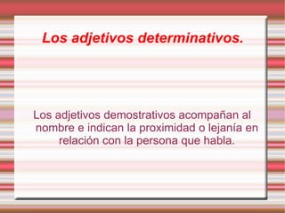 Los adjetivos determinativos.




Los adjetivos demostrativos acompañan al
nombre e indican la proximidad o lejanía en
     relación con la persona que habla.
 