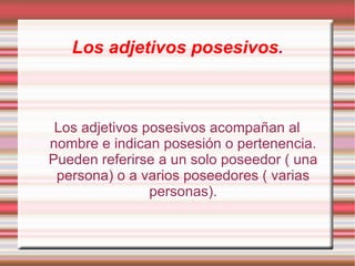 Los adjetivos posesivos.



 Los adjetivos posesivos acompañan al
nombre e indican posesión o pertenencia.
Pueden referirse a un solo poseedor ( una
 persona) o a varios poseedores ( varias
                personas).
 