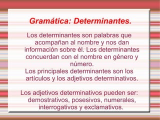 Gramática: Determinantes.
  Los determinantes son palabras que
      acompañan al nombre y nos dan
 información sobre él. Los determinantes
  concuerdan con el nombre en género y
                   número.
 Los principales determinantes son los
  artículos y los adjetivos determinativos.

Los adjetivos determinativos pueden ser:
  demostrativos, posesivos, numerales,
      interrogativos y exclamativos.
 