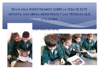EN LA SALA INVESTIGAMOS SOBRE LA VIDA DE ESTE
ARTISTA, SUS OBRAS, MONSTRUOS Y LAS TÉCNICAS QUE
UTILIZABA.
Observamos sus obras
 