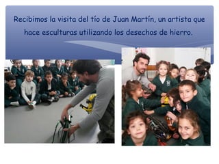 Recibimos la visita del tío de Juan Martín, un artista que
hace esculturas utilizando los desechos de hierro.
 