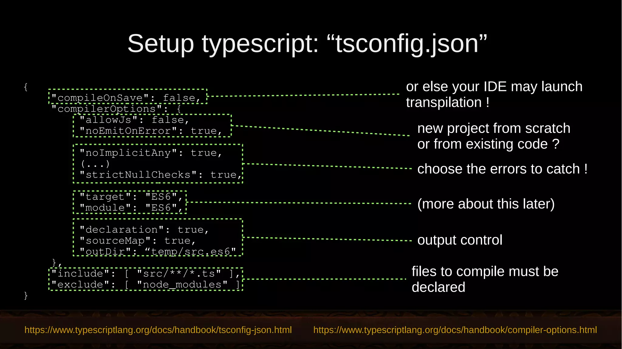 Setup typescript: “tsconfig.json” https://www.typescriptlang.org/docs/handbook/tsconfig-json.html https://www.typescriptlang.org/docs/handbook/compiler-options.html files to compile must be declared (more about this later) { "compileOnSave": false, "compilerOptions": { "allowJs": false, "noEmitOnError": true, "noImplicitAny": true, (...) "strictNullChecks": true, "target": "ES6", "module": "ES6", "declaration": true, "sourceMap": true, "outDir": “temp/src.es6" }, "include": [ "src/**/*.ts" ], "exclude": [ "node_modules" ] } new project from scratch or from existing code ? choose the errors to catch ! or else your IDE may launch transpilation ! output control 