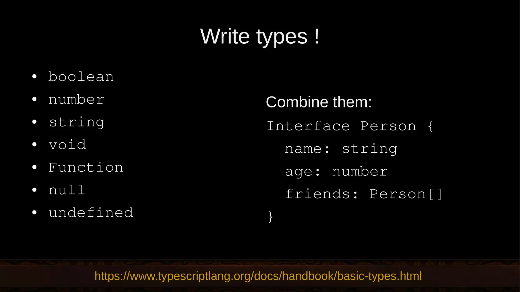 Write types ! ● boolean ● number ● string ● void ● Function ● null ● undefined Combine them: Interface Person { name: string age: number friends: Person[] } https://www.typescriptlang.org/docs/handbook/basic-types.html 