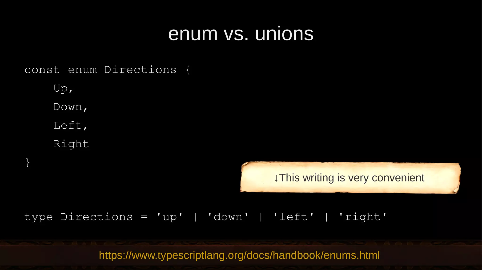 enum vs. unions const enum Directions { Up, Down, Left, Right } type Directions = 'up' | 'down' | 'left' | 'right' https://www.typescriptlang.org/docs/handbook/enums.html ↓This writing is very convenient 