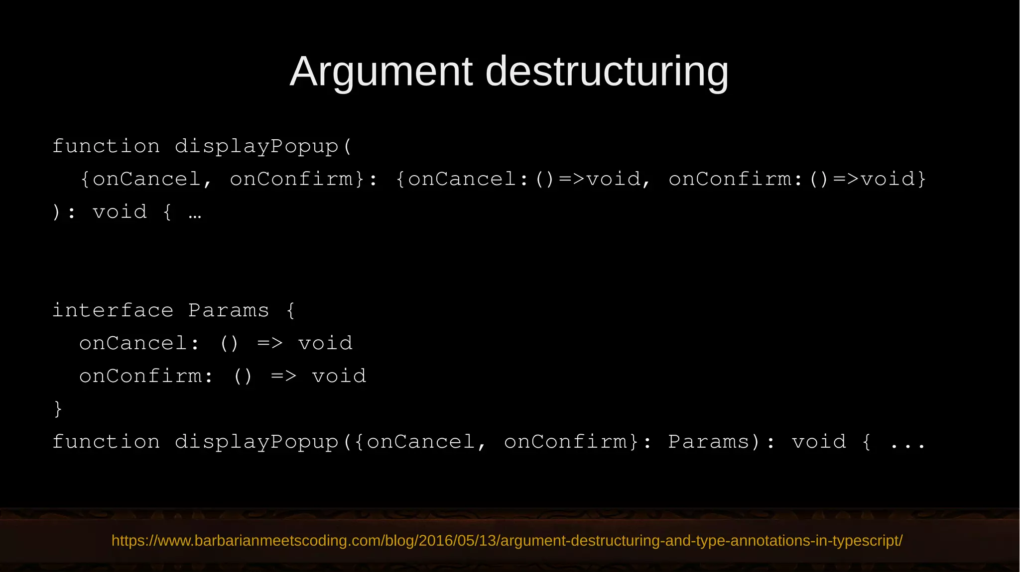 Argument destructuring function displayPopup( {onCancel, onConfirm}: {onCancel:()=>void, onConfirm:()=>void} ): void { … interface Params { onCancel: () => void onConfirm: () => void } function displayPopup({onCancel, onConfirm}: Params): void { ... https://www.barbarianmeetscoding.com/blog/2016/05/13/argument-destructuring-and-type-annotations-in-typescript/ 