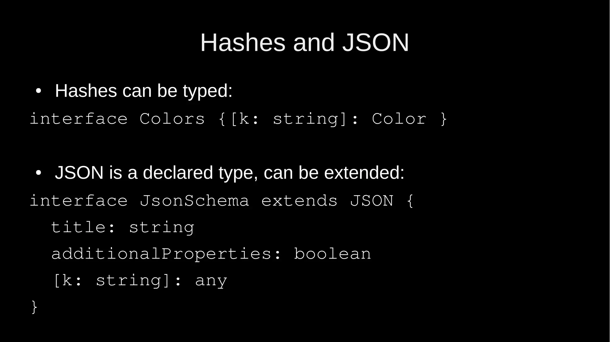 Hashes and JSON ● Hashes can be typed: interface Colors {[k: string]: Color } ● JSON is a declared type, can be extended: interface JsonSchema extends JSON { title: string additionalProperties: boolean [k: string]: any } 