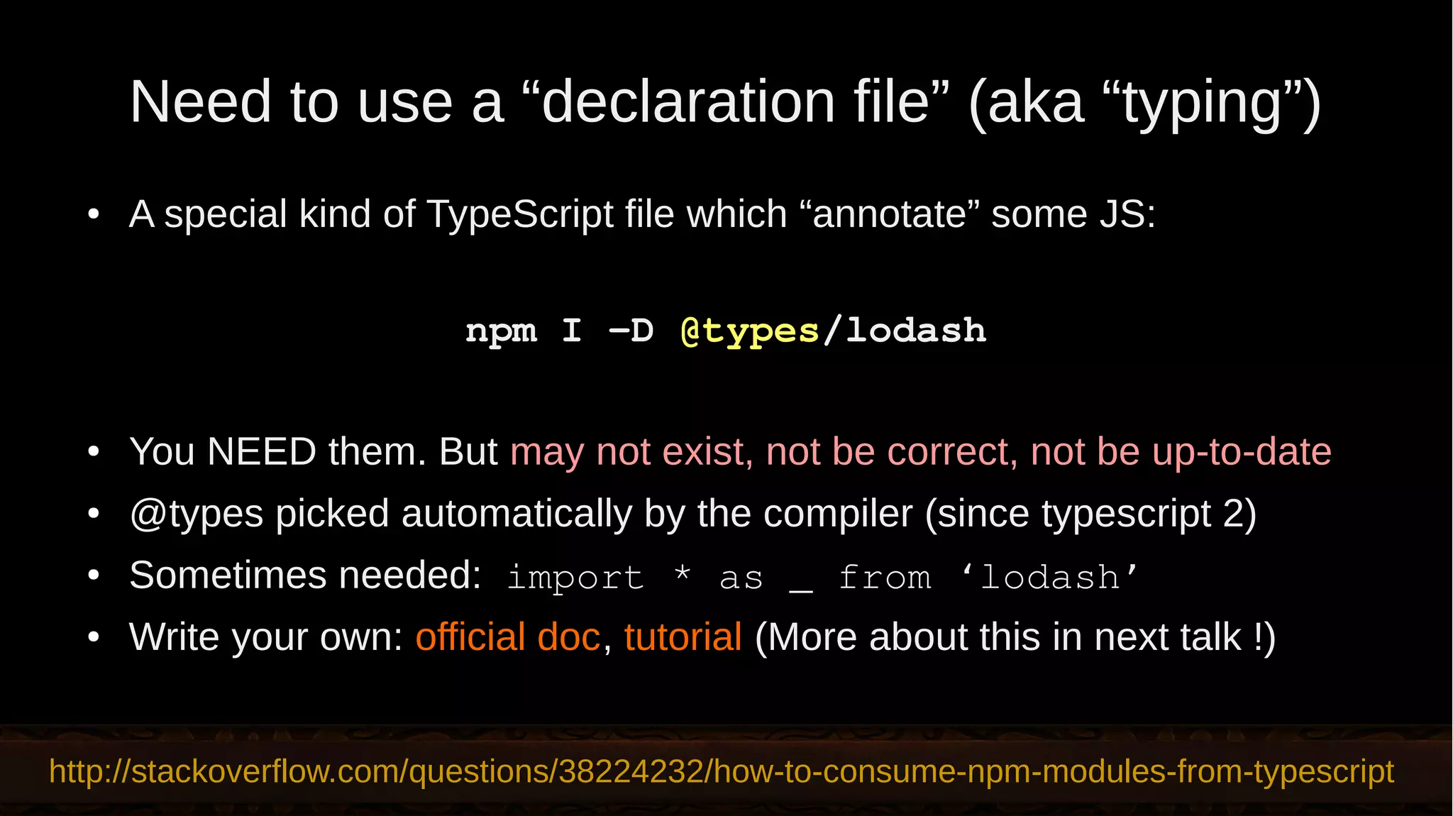 Need to use a “declaration file” (aka “typing”) ● A special kind of TypeScript file which “annotate” some JS: npm I -D @types/lodash ● You NEED them. But may not exist, not be correct, not be up-to-date ● @types picked automatically by the compiler (since typescript 2) ● Sometimes needed: import * as _ from ‘lodash’ ● Write your own: official doc, tutorial (More about this in next talk !) http://stackoverflow.com/questions/38224232/how-to-consume-npm-modules-from-typescript 