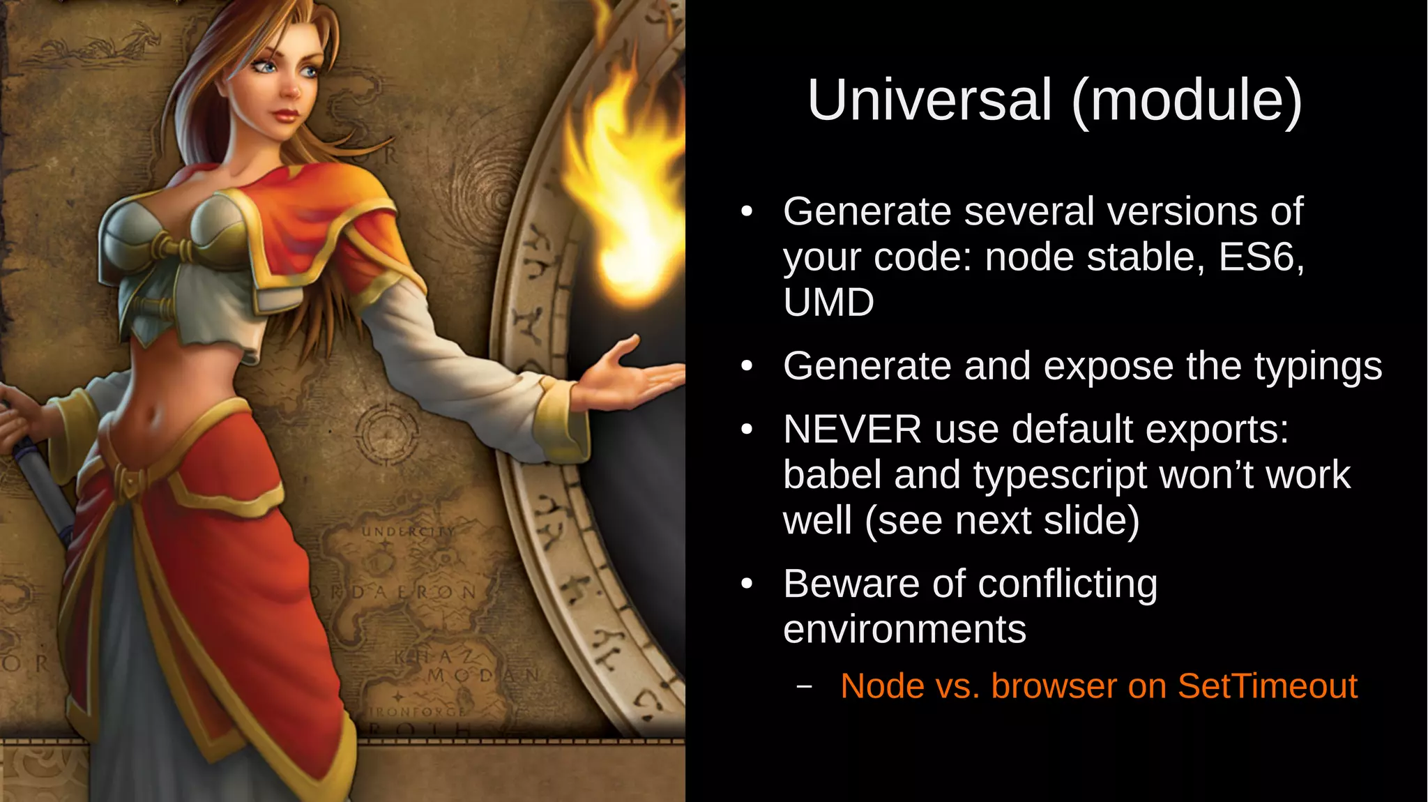 Universal (module) ● Generate several versions of your code: node stable, ES6, UMD ● Generate and expose the typings ● NEVER use default exports: babel and typescript won’t work well (see next slide) ● Beware of conflicting environments – Node vs. browser on SetTimeout 